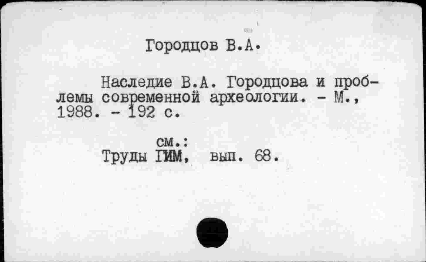 ﻿Городцов В.А.
Наследие В.А. Городцова и проблемы современной археологии. - М.» 1988. - 192 с.
см. :
Труды ГИМ, вып. 68.